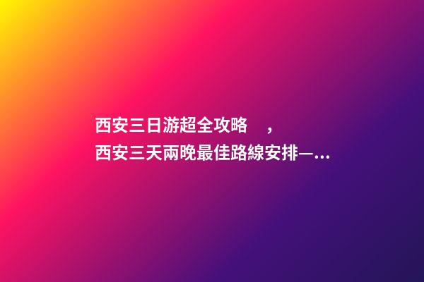 西安三日游超全攻略，西安三天兩晚最佳路線安排——本人親歷分享，看完記得收藏